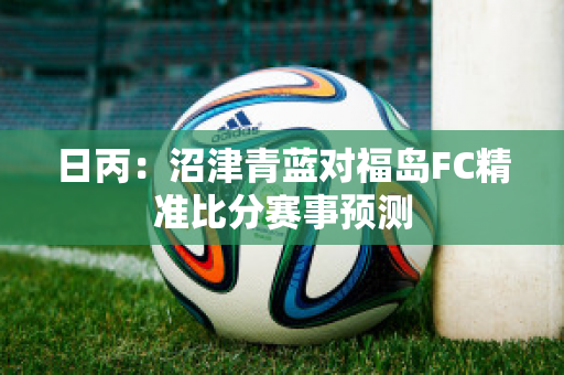 日丙：沼津青蓝对福岛FC精准比分赛事预测
