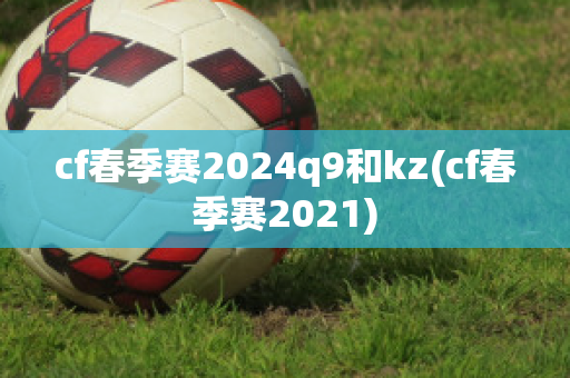 cf春季赛2024q9和kz(cf春季赛2021)