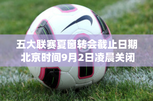 五大联赛夏窗转会截止日期 北京时间9月2日凌晨关闭窗口(2021五大联赛夏季转会一览)